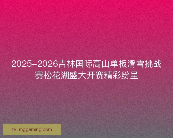 2025-2026吉林国际高山单板滑雪挑战赛松花湖盛大开赛精彩纷呈