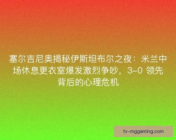 塞尔吉尼奥揭秘伊斯坦布尔之夜：米兰中场休息更衣室爆发激烈争吵，3-0 领先背后的心理危机